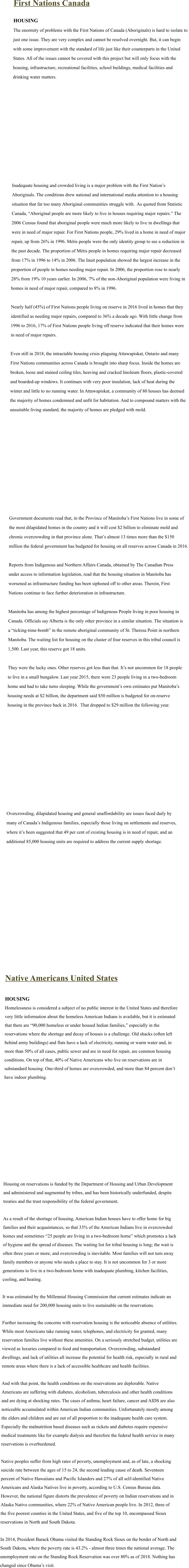 First Nations Canada  HOUSING The enormity of problems with the First Nations of Canada (Aboriginals) is hard to isolate to  just one issue. They are very complex and cannot be resolved overnight. But, it can begin  with some improvement with the standard of life just like their counterparts in the United  States. All of the issues cannot be covered with this project but will only focus with the  housing, infrastructure, recreational facilities, school buildings, medical facilities and  drinking water matters.                 Inadequate housing and crowded living is a major problem with the First Nation’s  Aboriginals. The conditions drew national and international media attention to a housing  situation that far too many Aboriginal communities struggle with.  As quoted from Statistic  Canada, “Aboriginal people are more likely to live in houses requiring major repairs.” The  2006 Census found that aboriginal people were much more likely to live in dwellings that  were in need of major repair. For First Nations people, 29% lived in a home in need of major  repair, up from 26% in 1996. Métis people were the only identity group to see a reduction in  the past decade. The proportion of Métis people in homes requiring major repair decreased  from 17% in 1996 to 14% in 2006. The Inuit population showed the largest increase in the  proportion of people in homes needing major repair. In 2006, the proportion rose to nearly  28% from 19% 10 years earlier. In 2006, 7% of the non-Aboriginal population were living in  homes in need of major repair, compared to 8% in 1996.  Nearly half (45%) of First Nations people living on reserve in 2016 lived in homes that they  identified as needing major repairs, compared to 36% a decade ago. With little change from  1996 to 2016, 17% of First Nations people living off reserve indicated that their homes were  in need of major repairs.  Even still in 2018, the intractable housing crisis plaguing Attawapiskat, Ontario and many  First Nations communities across Canada is brought into sharp focus. Inside the homes are  broken, loose and stained ceiling tiles, heaving and cracked linoleum floors, plastic-covered  and boarded-up windows. It continues with very poor insulation, lack of heat during the  winter and little to no running water. In Attawapiskat, a community of 80 houses has deemed  the majority of homes condemned and unfit for habitation. And to compound matters with the  unsuitable living standard, the majority of homes are pledged with mold.                  Government documents read that, in the Province of Manitoba’s First Nations live in some of  the most dilapidated homes in the country and it will cost $2 billion to eliminate mold and  chronic overcrowding in that province alone. That’s almost 13 times more than the $150  million the federal government has budgeted for housing on all reserves across Canada in 2016.  Reports from Indigenous and Northern Affairs Canada, obtained by The Canadian Press  under access to information legislation, read that the housing situation in Manitoba has  worsened as infrastructure funding has been siphoned off to other areas. Therein, First  Nations continue to face further deterioration in infrastructure.   Manitoba has among the highest percentage of Indigenous People living in poor housing in  Canada. Officials say Alberta is the only other province in a similar situation. The situation is  a “ticking-time-bomb” in the remote aboriginal community of St. Theresa Point in northern  Manitoba. The waiting list for housing on the cluster of four reserves in this tribal council is  1,500. Last year, this reserve got 18 units.   They were the lucky ones. Other reserves got less than that. It’s not uncommon for 18 people  to live in a small bungalow. Last year 2015, there were 23 people living in a two-bedroom  home and had to take turns sleeping. While the government’s own estimates put Manitoba’s  housing needs at $2 billion, the department said $50 million is budgeted for on-reserve  housing in the province back in 2016.  That dropped to $29 million the following year.                 Overcrowding, dilapidated housing and general unaffordability are issues faced daily by  many of Canada’s Indigenous families, especially those living on settlements and reserves,  where it’s been suggested that 49 per cent of existing housing is in need of repair, and an  additional 85,000 housing units are required to address the current supply shortage.                Native Americans United States  HOUSING Homelessness is considered a subject of no public interest in the United States and therefore  very little information about the homeless American Indians is available, but it is estimated  that there are “90,000 homeless or under housed Indian families,” especially in the  reservations where the shortage and decay of houses is a challenge. Old shacks (often left  behind army buildings) and flats have a lack of electricity, running or warm water and, in  more than 50% of all cases, public sewer and are in need for repair, are common housing  conditions. On top of that, 40% of Native Americans who live on reservations are in  substandard housing. One-third of homes are overcrowded, and more than 84 percent don’t  have indoor plumbing.                 Housing on reservations is funded by the Department of Housing and Urban Development  and administered and augmented by tribes, and has been historically underfunded, despite  treaties and the trust responsibility of the federal government.  As a result of the shortage of housing, American Indian houses have to offer home for big  families and their acquaintances, so that 33% of the American Indians live in overcrowded  homes and sometimes “25 people are living in a two-bedroom home” which promotes a lack  of hygiene and the spread of diseases. The waiting list for tribal housing is long; the wait is  often three years or more, and overcrowding is inevitable. Most families will not turn away  family members or anyone who needs a place to stay. It is not uncommon for 3 or more  generations to live in a two-bedroom home with inadequate plumbing, kitchen facilities,  cooling, and heating.  It was estimated by the Millennial Housing Commission that current estimates indicate an  immediate need for 200,000 housing units to live sustainable on the reservations.  Further increasing the concerns with reservation housing is the noticeable absence of utilities.  While most Americans take running water, telephones, and electricity for granted, many  reservation families live without these amenities. On a seriously stretched budget, utilities are  viewed as luxuries compared to food and transportation. Overcrowding, substandard  dwellings, and lack of utilities all increase the potential for health risk, especially in rural and  remote areas where there is a lack of accessible healthcare and health facilities.  And with that point, the health conditions on the reservations are deplorable. Native  Americans are suffering with diabetes, alcoholism, tuberculosis and other health conditions  and are dying at shocking rates. The cases of asthma, heart failure, cancer and AIDS are also  noticeable accumulated within American Indian communities. Unfortunately mostly among  the elders and children and are out of all proportion to the inadequate health care system.  Especially the malnutrition based diseases such as rickets and diabetes require expensive  medical treatments like for example dialysis and therefore the federal health service in many  reservations is overburdened.  Native peoples suffer from high rates of poverty, unemployment and, as of late, a shocking  suicide rate between the ages of 15 to 24, the second leading cause of death. Seventeen  percent of Native Hawaiians and Pacific Islanders and 27% of all self-identified Native  Americans and Alaska Natives live in poverty, according to U.S. Census Bureau data.   However, the national figure distorts the prevalence of poverty on Indian reservations and in  Alaska Native communities, where 22% of Native American people live. In 2012, three of  the five poorest counties in the United States, and five of the top 10, encompassed Sioux  reservations in North and South Dakota.  In 2014, President Barack Obama visited the Standing Rock Sioux on the border of North and  South Dakota, where the poverty rate is 43.2% - almost three times the national average. The  unemployment rate on the Standing Rock Reservation was over 80% as of 2018. Nothing has changed since Obama’s visit.