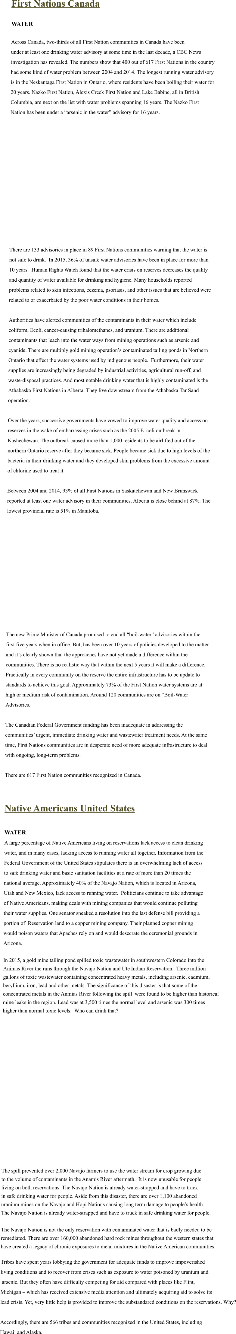 First Nations Canada  WATER  Across Canada, two-thirds of all First Nation communities in Canada have been  under at least one drinking water advisory at some time in the last decade, a CBC News  investigation has revealed. The numbers show that 400 out of 617 First Nations in the country  had some kind of water problem between 2004 and 2014. The longest running water advisory  is in the Neskantaga First Nation in Ontario, where residents have been boiling their water for  20 years. Nazko First Nation, Alexis Creek First Nation and Lake Babine, all in British  Columbia, are next on the list with water problems spanning 16 years. The Nazko First  Nation has been under a “arsenic in the water” advisory for 16 years.                   There are 133 advisories in place in 89 First Nations communities warning that the water is  not safe to drink.  In 2015, 36% of unsafe water advisories have been in place for more than  10 years.  Human Rights Watch found that the water crisis on reserves decreases the quality  and quantity of water available for drinking and hygiene. Many households reported  problems related to skin infections, eczema, psoriasis, and other issues that are believed were  related to or exacerbated by the poor water conditions in their homes.  Authorities have alerted communities of the contaminants in their water which include  coliform, Ecoli, cancer-causing trihalomethanes, and uranium. There are additional  contaminants that leach into the water ways from mining operations such as arsenic and  cyanide. There are multiply gold mining operation’s contaminated tailing ponds in Northern  Ontario that effect the water systems used by indigenous people.  Furthermore, their water  supplies are increasingly being degraded by industrial activities, agricultural run-off, and  waste-disposal practices. And most notable drinking water that is highly contaminated is the  Athabaska First Nations in Alberta. They live downstream from the Athabaska Tar Sand  operation.  Over the years, successive governments have vowed to improve water quality and access on  reserves in the wake of embarrassing crises such as the 2005 E. coli outbreak in  Kashechewan. The outbreak caused more than 1,000 residents to be airlifted out of the  northern Ontario reserve after they became sick. People became sick due to high levels of the  bacteria in their drinking water and they developed skin problems from the excessive amount  of chlorine used to treat it.  Between 2004 and 2014, 93% of all First Nations in Saskatchewan and New Brunswick  reported at least one water advisory in their communities. Alberta is close behind at 87%. The  lowest provincial rate is 51% in Manitoba.                 The new Prime Minister of Canada promised to end all “boil-water” advisories within the  first five years when in office. But, has been over 10 years of policies developed to the matter  and it’s clearly shown that the approaches have not yet made a difference within the  communities. There is no realistic way that within the next 5 years it will make a difference.   Practically in every community on the reserve the entire infrastructure has to be update to  standards to achieve this goal. Approximately 73% of the First Nation water systems are at  high or medium risk of contamination. Around 120 communities are on “Boil-Water  Advisories.  The Canadian Federal Government funding has been inadequate in addressing the  communities’ urgent, immediate drinking water and wastewater treatment needs. At the same  time, First Nations communities are in desperate need of more adequate infrastructure to deal  with ongoing, long-term problems. 	 There are 617 First Nation communities recognized in Canada.    Native Americans United States  WATER A large percentage of Native Americans living on reservations lack access to clean drinking  water, and in many cases, lacking access to running water all together. Information from the  Federal Government of the United States stipulates there is an overwhelming lack of access  to safe drinking water and basic sanitation facilities at a rate of more than 20 times the  national average. Approximately 40% of the Navajo Nation, which is located in Arizona,  Utah and New Mexico, lack access to running water.  Politicians continue to take advantage  of Native Americans, making deals with mining companies that would continue polluting  their water supplies. One senator sneaked a resolution into the last defense bill providing a  portion of  Reservation land to a copper mining company. Their planned copper mining  would poison waters that Apaches rely on and would desecrate the ceremonial grounds in  Arizona.  In 2015, a gold mine tailing pond spilled toxic wastewater in southwestern Colorado into the  Animas River the runs through the Navajo Nation and Ute Indian Reservation.  Three million gallons of toxic wastewater containing concentrated heavy metals, including arsenic, cadmium,  beryllium, iron, lead and other metals. The significance of this disaster is that some of the  concentrated metals in the Anmias River following the spill  were found to be higher than historical mine leaks in the region. Lead was at 3,500 times the normal level and arsenic was 300 times higher than normal toxic levels.  Who can drink that?                   The spill prevented over 2,000 Navajo farmers to use the water stream for crop growing due to the volume of contaminants in the Anamis River aftermath.  It is now unusable for people living on both reservations. The Navajo Nation is already water-strapped and have to truck  in safe drinking water for people. Aside from this disaster, there are over 1,100 abandoned  uranium mines on the Navajo and Hopi Nations causing long term damage to people’s health.  The Navajo Nation is already water-strapped and have to truck in safe drinking water for people.  The Navajo Nation is not the only reservation with contaminated water that is badly needed to be remediated. There are over 160,000 abandoned hard rock mines throughout the western states that have created a legacy of chronic exposures to metal mixtures in the Native American communities.  Tribes have spent years lobbying the government for adequate funds to improve impoverished  living conditions and to recover from crises such as exposure to water poisoned by uranium and  arsenic. But they often have difficulty competing for aid compared with places like Flint,  Michigan – which has received extensive media attention and ultimately acquiring aid to solve its  lead crisis. Yet, very little help is provided to improve the substandared conditions on the reservations. Why?  Accordingly, there are 566 tribes and communities recognized in the United States, including  Hawaii and Alaska.
