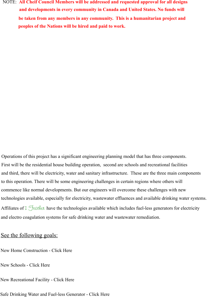 NOTE:  All Cheif Council Members will be addressed and requested approval for all designs               and developments in every community in Canada and United States. No funds will      be taken from any members in any community.  This is a humanitarian project and     peoples of the Nations will be hired and paid to work.                Operations of this project has a significant engineering planning model that has three components.  First will be the residential house building operation,  second are schools and recreational facilities  and third, there will be electricity, water and sanitary infrastructure.  These are the three main components to this operation. There will be some engineering challenges in certain regions where others will commence like normal developments. But our engineers will overcome these challenges with new technologies available, especially for electricity, wastewater effluences and available drinking water systems.  Affiliates of 1 Feather have the technologies available which includes fuel-less generators for electricity  and electro coagulation systems for safe drinking water and wastewater remediation.  See the following goals:  New Home Construction - Click Here  New Schools - Click Here  New Recreational Facility - Click Here  Safe Drinking Water and Fuel-less Generator - Click Here
