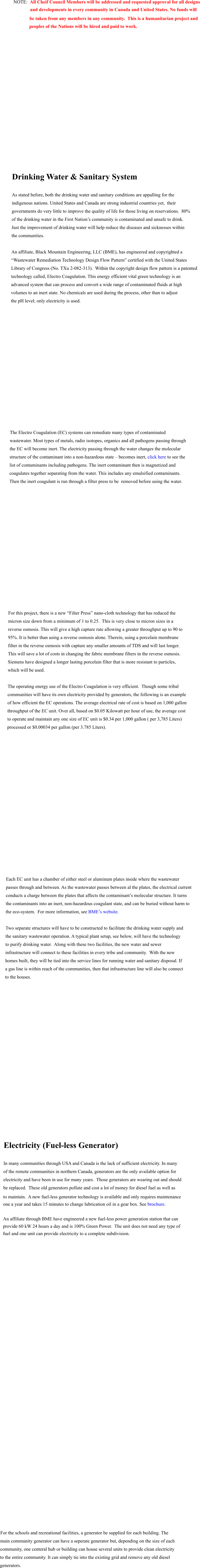 NOTE:  All Cheif Council Members will be addressed and requested approval for all designs               and developments in every community in Canada and United States. No funds will      be taken from any members in any community.  This is a humanitarian project and     peoples of the Nations will be hired and paid to work.                   Drinking Water & Sanitary System  As stated before, both the drinking water and sanitary conditions are appalling for the  indigenous nations. United States and Canada are strong industrial countries yet,  their  governments do very little to improve the quality of life for those living on reservations.  80%  of the drinking water in the First Nation’s community is contaminated and unsafe to drink.  Just the improvement of drinking water will help reduce the diseases and sicknesses within  the communities.  An affiliate, Black Mountain Engineering, LLC (BME), has engineered and copyrighted a  “Wastewater Remediation Technology Design Flow Pattern” certified with the United States  Library of Congress (No. TXu 2-082-313).  Within the copyright design flow pattern is a patented  technology called, Electro Coagulation. This energy efficient vital green technology is an  advanced system that can process and convert a wide range of contaminated fluids at high  volumes to an inert state. No chemicals are used during the process, other than to adjust  the pH level; only electricity is used.                   The Electro Coagulation (EC) systems can remediate many types of contaminated  wastewater. Most types of metals, radio isotopes, organics and all pathogens passing through  the EC will become inert. The electricity passing through the water changes the molecular  structure of the contaminant into a non-hazardous state – becomes inert, click here to see the  list of contaminants including pathogens. The inert contaminant then is magnetized and  coagulates together separating from the water. This includes any emulsified contaminants.   Then the inert coagulant is run through a filter press to be  removed before using the water.                    For this project, there is a new “Filter Press” nano-cloth technology that has reduced the  micron size down from a minimum of 1 to 0.25.  This is very close to micron sizes in a  reverse osmosis. This will give a high capture rate allowing a greater throughput up to 90 to  95%. It is better than using a reverse osmosis alone. Therein, using a porcelain membrane  filter in the reverse osmosis with capture any smaller amounts of TDS and will last longer.   This will save a lot of costs in changing the fabric membrane filters in the reverse osmosis.  Siemens have designed a longer lasting porcelain filter that is more resistant to particles,  which will be used. 	 The operating energy use of the Electro Coagulation is very efficient.  Though some tribal  communities will have its own electricity provided by generators, the following is an example  of how efficient the EC operations. The average electrical rate of cost is based on 1,000 gallon  throughput of the EC unit. Over all, based on $0.05 Kilowatt per hour of use, the average cost  to operate and maintain any one size of EC unit is $0.34 per 1,000 gallon ( per 3,785 Liters)  processed or $0.00034 per gallon (per 3.785 Liters).                      Each EC unit has a chamber of either steel or aluminum plates inside where the wastewater  passes through and between. As the wastewater passes between al the plates, the electrical current  conducts a charge between the plates that affects the contaminant’s molecular structure. It turns the contaminants into an inert, non-hazardous coagulant state, and can be buried without harm to  the eco-system.  For more information, see BME’s website.  Two separate structures will have to be constructed to facilitate the drinking water supply and  the sanitary wastewater operation. A typical plant setup, see below, will have the technology  to purify drinking water.  Along with these two facilities, the new water and sewer  infrastructure will connect to these facilities in every tribe and community.  With the new  homes built, they will be tied into the service lines for running water and sanitary disposal. If  a gas line is within reach of the communities, then that infrastructure line will also be connect  to the houses.                         Electricity (Fuel-less Generator)  In many communities through USA and Canada is the lack of sufficient electricity. In many  of the remote communities in northern Canada, generators are the only available option for  electricity and have been in use for many years.  Those generators are wearing out and should  be replaced.  These old generators pollute and cost a lot of money for diesel fuel as well as to maintain.  A new fuel-less generator technology is available and only requires maintenance  one a year and takes 15 minutes to change lubrication oil in a gear box. See brochure.  An affiliate through BME have engineered a new fuel-less power generation station that can  provide 60 kW 24 hours a day and is 100% Green Power.  The unit does not need any type of  fuel and one unit can provide electricity to a complete subdivision.                                            For the schools and recreational facilities, a generator be supplied for each building. The  main community generator can have a seperate generator but, depending on the size of each community, one centeral hub or building can house several units to provide clean electricity to the entire community. It can simply tie into the existing grid and remove any old diesel generators.