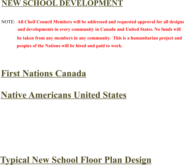 NEW SCHOOL DEVELOPMENT  NOTE:  All Cheif Council Members will be addressed and requested approval for all designs               and developments in every community in Canada and United States. No funds will      be taken from any members in any community.  This is a humanitarian project and     peoples of the Nations will be hired and paid to work.   First Nations Canada  Native Americans United States      Typical New School Floor Plan Design