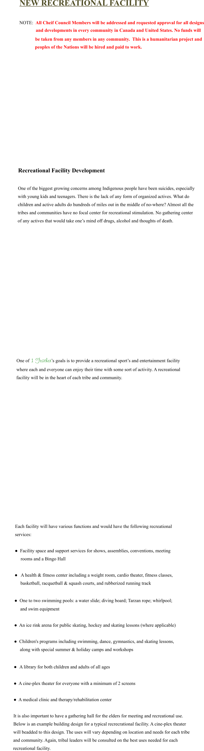 NEW RECREATIONAL FACILITY  NOTE:  All Cheif Council Members will be addressed and requested approval for all designs               and developments in every community in Canada and United States. No funds will      be taken from any members in any community.  This is a humanitarian project and     peoples of the Nations will be hired and paid to work.               Recreational Facility Development   One of the biggest growing concerns among Indigenous people have been suicides, especially  with young kids and teenagers. There is the lack of any form of organized actives. What do  children and active adults do hundreds of miles out in the middle of no-where? Almost all the  tribes and communities have no focal center for recreational stimulation. No gathering center  of any actives that would take one’s mind off drugs, alcohol and thoughts of death.                    One of 1 Feather’s goals is to provide a recreational sport’s and entertainment facility  where each and everyone can enjoy their time with some sort of activity. A recreational  facility will be in the heart of each tribe and community.                    Each facility will have various functions and would have the following recreational  services:  ●  Facility space and support services for shows, assemblies, conventions, meeting                       rooms and a Bingo Hall  ●   A health & fitness center including a weight room, cardio theater, fitness classes,                     basketball, racquetball & squash courts, and rubberized running track           ●  One to two swimming pools: a water slide; diving board; Tarzan rope; whirlpool;                                 and swim equipment  ●  An ice rink arena for public skating, hockey and skating lessons (where applicable)  ●  Children's programs including swimming, dance, gymnastics, and skating lessons,                   along with special summer & holiday camps and workshops  ●  A library for both children and adults of all ages  ●  A cine-plex theater for everyone with a minimum of 2 screens   ●  A medical clinic and therapy/rehabilitation center  It is also important to have a gathering hall for the elders for meeting and recreational use.  Below is an example building design for a typical recrecrational facility. A cine-plex theater  will beadded to this design. The uses will vary depending on location and needs for each tribe  and community. Again, tribal leaders will be consulted on the best uses needed for each  recreational facility.