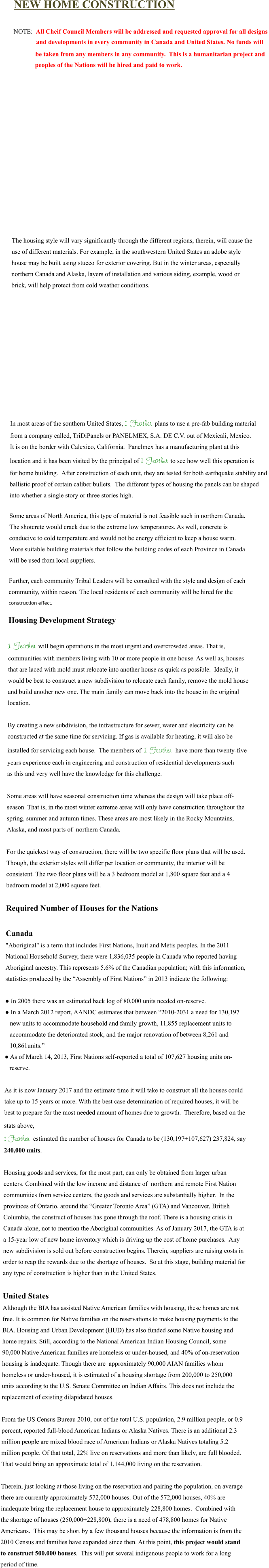 NEW HOME CONSTRUCTION  NOTE:  All Cheif Council Members will be addressed and requested approval for all designs               and developments in every community in Canada and United States. No funds will      be taken from any members in any community.  This is a humanitarian project and     peoples of the Nations will be hired and paid to work.                The housing style will vary significantly through the different regions, therein, will cause the  use of different materials. For example, in the southwestern United States an adobe style  house may be built using stucco for exterior covering. But in the winter areas, especially  northern Canada and Alaska, layers of installation and various siding, example, wood or  brick, will help protect from cold weather conditions.              In most areas of the southern United States, 1 Feather plans to use a pre-fab building material  from a company called, TriDiPanels or PANELMEX, S.A. DE C.V. out of Mexicali, Mexico.  It is on the border with Calexico, California.  Panelmex has a manufacturing plant at this  location and it has been visited by the principal of 1 Feather to see how well this operation is  for home building.  After construction of each unit, they are tested for both earthquake stability and  ballistic proof of certain caliber bullets.  The different types of housing the panels can be shaped  into whether a single story or three stories high.  Some areas of North America, this type of material is not feasible such in northern Canada.  The shotcrete would crack due to the extreme low temperatures. As well, concrete is  conducive to cold temperature and would not be energy efficient to keep a house warm.   More suitable building materials that follow the building codes of each Province in Canada  will be used from local suppliers.  Further, each community Tribal Leaders will be consulted with the style and design of each  community, within reason. The local residents of each community will be hired for the construction effect.  Housing Development Strategy  1 Feather will begin operations in the most urgent and overcrowded areas. That is,  communities with members living with 10 or more people in one house. As well as, houses  that are laced with mold must relocate into another house as quick as possible.  Ideally, it  would be best to construct a new subdivision to relocate each family, remove the mold house  and build another new one. The main family can move back into the house in the original  location.  By creating a new subdivision, the infrastructure for sewer, water and electricity can be  constructed at the same time for servicing. If gas is available for heating, it will also be  installed for servicing each house.  The members of  1 Feather  have more than twenty-five years experience each in engineering and construction of residential developments such as this and very well have the knowledge for this challenge.  Some areas will have seasonal construction time whereas the design will take place off- season. That is, in the most winter extreme areas will only have construction throughout the  spring, summer and autumn times. These areas are most likely in the Rocky Mountains,  Alaska, and most parts of  northern Canada.   For the quickest way of construction, there will be two specific floor plans that will be used.  Though, the exterior styles will differ per location or community, the interior will be  consistent. The two floor plans will be a 3 bedroom model at 1,800 square feet and a 4  bedroom model at 2,000 square feet.  Required Number of Houses for the Nations  Canada "Aboriginal" is a term that includes First Nations, Inuit and Métis peoples. In the 2011  National Household Survey, there were 1,836,035 people in Canada who reported having  Aboriginal ancestry. This represents 5.6% of the Canadian population; with this information,  statistics produced by the “Assembly of First Nations” in 2013 indicate the following:  ● In 2005 there was an estimated back log of 80,000 units needed on-reserve. ● In a March 2012 report, AANDC estimates that between “2010-2031 a need for 130,197    new units to accommodate household and family growth, 11,855 replacement units to    accommodate the deteriorated stock, and the major renovation of between 8,261 and    10,861units.” ● As of March 14, 2013, First Nations self-reported a total of 107,627 housing units on-    reserve.  As it is now January 2017 and the estimate time it will take to construct all the houses could  take up to 15 years or more. With the best case determination of required houses, it will be  best to prepare for the most needed amount of homes due to growth.  Therefore, based on the  stats above,  1 Feather  estimated the number of houses for Canada to be (130,197+107,627) 237,824, say  240,000 units.  Housing goods and services, for the most part, can only be obtained from larger urban  centers. Combined with the low income and distance of  northern and remote First Nation  communities from service centers, the goods and services are substantially higher.  In the  provinces of Ontario, around the “Greater Toronto Area” (GTA) and Vancouver, British  Columbia, the construct of houses has gone through the roof. There is a housing crisis in  Canada alone, not to mention the Aboriginal communities. As of January 2017, the GTA is at  a 15-year low of new home inventory which is driving up the cost of home purchases.  Any  new subdivision is sold out before construction begins. Therein, suppliers are raising costs in  order to reap the rewards due to the shortage of houses.  So at this stage, building material for  any type of construction is higher than in the United States.  United States Although the BIA has assisted Native American families with housing, these homes are not  free. It is common for Native families on the reservations to make housing payments to the  BIA. Housing and Urban Development (HUD) has also funded some Native housing and  home repairs. Still, according to the National American Indian Housing Council, some  90,000 Native American families are homeless or under-housed, and 40% of on-reservation  housing is inadequate. Though there are  approximately 90,000 AIAN families whom  homeless or under-housed, it is estimated of a housing shortage from 200,000 to 250,000  units according to the U.S. Senate Committee on Indian Affairs. This does not include the  replacement of existing dilapidated houses.  From the US Census Bureau 2010, out of the total U.S. population, 2.9 million people, or 0.9  percent, reported full-blood American Indians or Alaska Natives. There is an additional 2.3  million people are mixed blood race of American Indians or Alaska Natives totaling 5.2  million people. Of that total, 22% live on reservations and more than likely, are full blooded.  That would bring an approximate total of 1,144,000 living on the reservation.   Therein, just looking at those living on the reservation and pairing the population, on average  there are currently approximately 572,000 houses. Out of the 572,000 houses, 40% are  inadequate bring the replacement house to approximately 228,800 homes.  Combined with  the shortage of houses (250,000+228,800), there is a need of 478,800 homes for Native  Americans.  This may be short by a few thousand houses because the information is from the  2010 Census and families have expanded since then. At this point, this project would stand  to construct 500,000 houses.  This will put several indigenous people to work for a long  period of time.