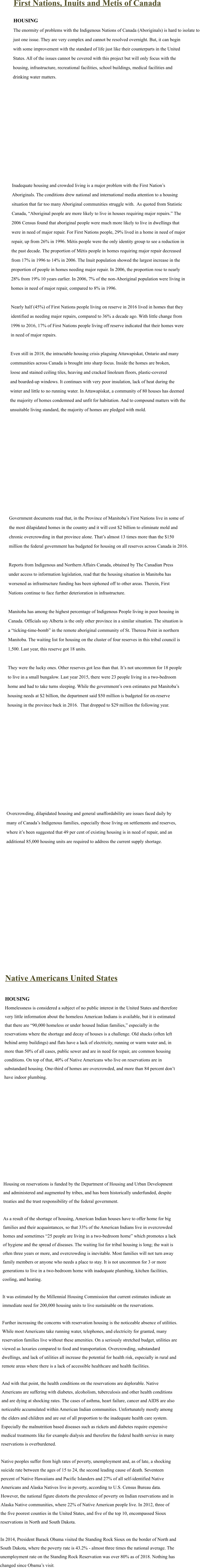 First Nations, Inuits and Metis of Canada  HOUSING The enormity of problems with the Indigenous Nations of Canada (Aboriginals) is hard to isolate to  just one issue. They are very complex and cannot be resolved overnight. But, it can begin  with some improvement with the standard of life just like their counterparts in the United  States. All of the issues cannot be covered with this project but will only focus with the  housing, infrastructure, recreational facilities, school buildings, medical facilities and  drinking water matters.                 Inadequate housing and crowded living is a major problem with the First Nation’s  Aboriginals. The conditions drew national and international media attention to a housing  situation that far too many Aboriginal communities struggle with.  As quoted from Statistic  Canada, “Aboriginal people are more likely to live in houses requiring major repairs.” The  2006 Census found that aboriginal people were much more likely to live in dwellings that  were in need of major repair. For First Nations people, 29% lived in a home in need of major  repair, up from 26% in 1996. Métis people were the only identity group to see a reduction in  the past decade. The proportion of Métis people in homes requiring major repair decreased  from 17% in 1996 to 14% in 2006. The Inuit population showed the largest increase in the  proportion of people in homes needing major repair. In 2006, the proportion rose to nearly  28% from 19% 10 years earlier. In 2006, 7% of the non-Aboriginal population were living in  homes in need of major repair, compared to 8% in 1996.  Nearly half (45%) of First Nations people living on reserve in 2016 lived in homes that they  identified as needing major repairs, compared to 36% a decade ago. With little change from  1996 to 2016, 17% of First Nations people living off reserve indicated that their homes were  in need of major repairs.  Even still in 2018, the intractable housing crisis plaguing Attawapiskat, Ontario and many  communities across Canada is brought into sharp focus. Inside the homes are broken, loose and stained ceiling tiles, heaving and cracked linoleum floors, plastic-covered  and boarded-up windows. It continues with very poor insulation, lack of heat during the  winter and little to no running water. In Attawapiskat, a community of 80 houses has deemed  the majority of homes condemned and unfit for habitation. And to compound matters with the  unsuitable living standard, the majority of homes are pledged with mold.                  Government documents read that, in the Province of Manitoba’s First Nations live in some of  the most dilapidated homes in the country and it will cost $2 billion to eliminate mold and  chronic overcrowding in that province alone. That’s almost 13 times more than the $150  million the federal government has budgeted for housing on all reserves across Canada in 2016.  Reports from Indigenous and Northern Affairs Canada, obtained by The Canadian Press  under access to information legislation, read that the housing situation in Manitoba has  worsened as infrastructure funding has been siphoned off to other areas. Therein, First  Nations continue to face further deterioration in infrastructure.   Manitoba has among the highest percentage of Indigenous People living in poor housing in  Canada. Officials say Alberta is the only other province in a similar situation. The situation is  a “ticking-time-bomb” in the remote aboriginal community of St. Theresa Point in northern  Manitoba. The waiting list for housing on the cluster of four reserves in this tribal council is  1,500. Last year, this reserve got 18 units.   They were the lucky ones. Other reserves got less than that. It’s not uncommon for 18 people  to live in a small bungalow. Last year 2015, there were 23 people living in a two-bedroom  home and had to take turns sleeping. While the government’s own estimates put Manitoba’s  housing needs at $2 billion, the department said $50 million is budgeted for on-reserve  housing in the province back in 2016.  That dropped to $29 million the following year.                 Overcrowding, dilapidated housing and general unaffordability are issues faced daily by  many of Canada’s Indigenous families, especially those living on settlements and reserves,  where it’s been suggested that 49 per cent of existing housing is in need of repair, and an  additional 85,000 housing units are required to address the current supply shortage.                Native Americans United States  HOUSING Homelessness is considered a subject of no public interest in the United States and therefore  very little information about the homeless American Indians is available, but it is estimated  that there are “90,000 homeless or under housed Indian families,” especially in the  reservations where the shortage and decay of houses is a challenge. Old shacks (often left  behind army buildings) and flats have a lack of electricity, running or warm water and, in  more than 50% of all cases, public sewer and are in need for repair, are common housing  conditions. On top of that, 40% of Native Americans who live on reservations are in  substandard housing. One-third of homes are overcrowded, and more than 84 percent don’t  have indoor plumbing.                 Housing on reservations is funded by the Department of Housing and Urban Development  and administered and augmented by tribes, and has been historically underfunded, despite  treaties and the trust responsibility of the federal government.  As a result of the shortage of housing, American Indian houses have to offer home for big  families and their acquaintances, so that 33% of the American Indians live in overcrowded  homes and sometimes “25 people are living in a two-bedroom home” which promotes a lack  of hygiene and the spread of diseases. The waiting list for tribal housing is long; the wait is  often three years or more, and overcrowding is inevitable. Most families will not turn away  family members or anyone who needs a place to stay. It is not uncommon for 3 or more  generations to live in a two-bedroom home with inadequate plumbing, kitchen facilities,  cooling, and heating.  It was estimated by the Millennial Housing Commission that current estimates indicate an  immediate need for 200,000 housing units to live sustainable on the reservations.  Further increasing the concerns with reservation housing is the noticeable absence of utilities.  While most Americans take running water, telephones, and electricity for granted, many  reservation families live without these amenities. On a seriously stretched budget, utilities are  viewed as luxuries compared to food and transportation. Overcrowding, substandard  dwellings, and lack of utilities all increase the potential for health risk, especially in rural and  remote areas where there is a lack of accessible healthcare and health facilities.  And with that point, the health conditions on the reservations are deplorable. Native  Americans are suffering with diabetes, alcoholism, tuberculosis and other health conditions  and are dying at shocking rates. The cases of asthma, heart failure, cancer and AIDS are also  noticeable accumulated within American Indian communities. Unfortunately mostly among  the elders and children and are out of all proportion to the inadequate health care system.  Especially the malnutrition based diseases such as rickets and diabetes require expensive  medical treatments like for example dialysis and therefore the federal health service in many  reservations is overburdened.  Native peoples suffer from high rates of poverty, unemployment and, as of late, a shocking  suicide rate between the ages of 15 to 24, the second leading cause of death. Seventeen  percent of Native Hawaiians and Pacific Islanders and 27% of all self-identified Native  Americans and Alaska Natives live in poverty, according to U.S. Census Bureau data.   However, the national figure distorts the prevalence of poverty on Indian reservations and in  Alaska Native communities, where 22% of Native American people live. In 2012, three of  the five poorest counties in the United States, and five of the top 10, encompassed Sioux  reservations in North and South Dakota.  In 2014, President Barack Obama visited the Standing Rock Sioux on the border of North and  South Dakota, where the poverty rate is 43.2% - almost three times the national average. The  unemployment rate on the Standing Rock Reservation was over 80% as of 2018. Nothing has changed since Obama’s visit.